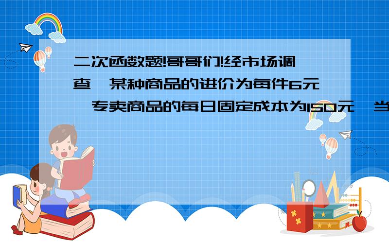 二次函数题!哥哥们!经市场调查,某种商品的进价为每件6元,专卖商品的每日固定成本为150元,当销售为每件10元时,日均销售量为100件,单价每降低1元时,日均销售量增加40件,设单价x元时的毛利润