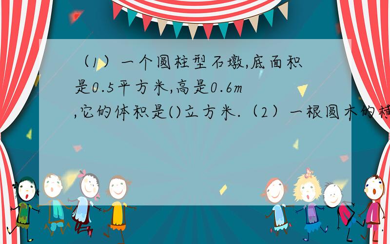 （1）一个圆柱型石墩,底面积是0.5平方米,高是0.6m,它的体积是()立方米.（2）一根圆木的横截面直径是4（2）一根圆木的横截面直径是4分米,它的体积是（）表面积是（）.（3）一个圆柱体的体