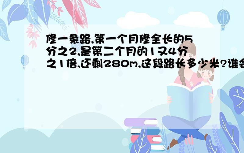 修一条路,第一个月修全长的5分之2,是第二个月的1又4分之1倍,还剩280m,这段路长多少米?谁会,我在这里谢谢您,