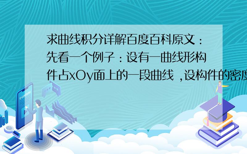 求曲线积分详解百度百科原文：先看一个例子：设有一曲线形构件占xOy面上的一段曲线 ,设构件的密度分布函数为ρ(x,y),设ρ(x,y)定义在L上且在L上连续,求构件的质量.对于密度均匀的物件可以