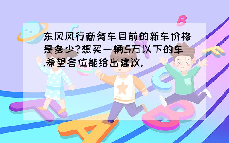 东风风行商务车目前的新车价格是多少?想买一辆5万以下的车,希望各位能给出建议,