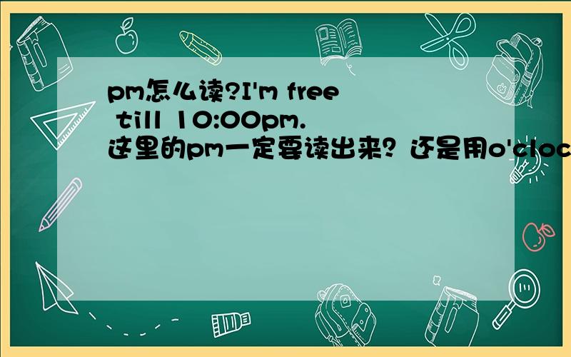 pm怎么读?I'm free till 10:00pm.这里的pm一定要读出来？还是用o'clock代替？