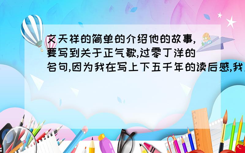 文天祥的简单的介绍他的故事,要写到关于正气歌,过零丁洋的名句,因为我在写上下五千年的读后感,我重点写我希望是自己写的啊...不要太多,100个字左右,故事中最好穿插着文天祥的诗句,大家