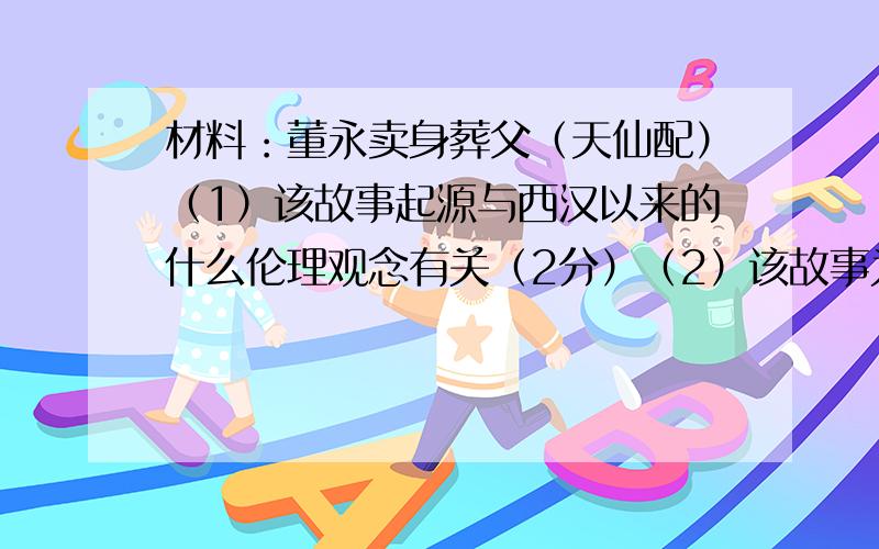 材料：董永卖身葬父（天仙配）（1）该故事起源与西汉以来的什么伦理观念有关（2分）（2）该故事为什么能够受到统治者的推崇?（2分）（3）你是怎么看待这一文化现象的?（6分）