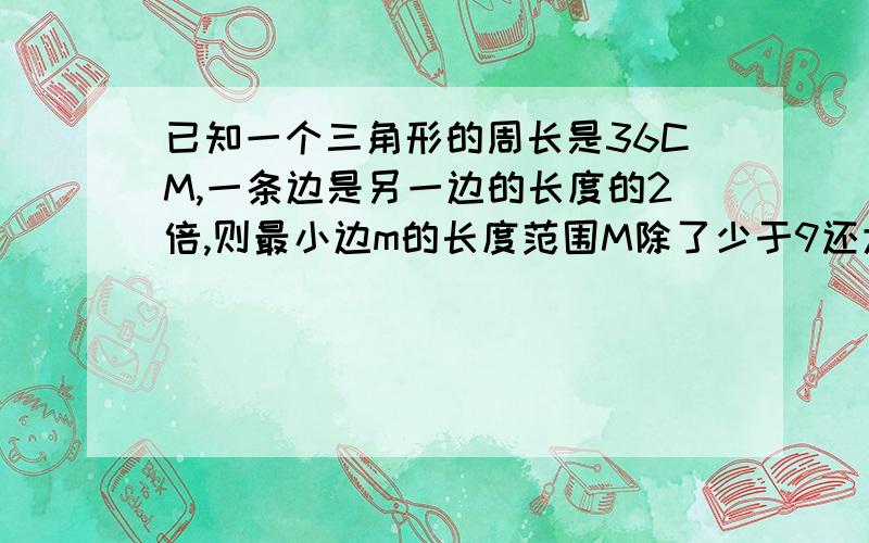 已知一个三角形的周长是36CM,一条边是另一边的长度的2倍,则最小边m的长度范围M除了少于9还大于？