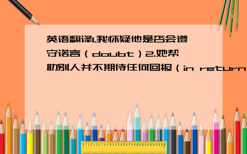 英语翻译1.我怀疑他是否会遵守诺言（doubt）2.她帮助别人并不期待任何回报（in return）3.虽然它摸起来像石头一样硬,可是加热后却很容易融化（feel/melt）4.孩子们总是喜欢把旧钟表拆开（take