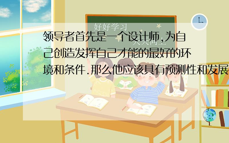 领导者首先是一个设计师,为自己创造发挥自己才能的最好的环境和条件.那么他应该具有预测性和发展性的眼光.其次他是一个服务者,全心全意为人谋利.那么他应该具有忘我的精神和无私的