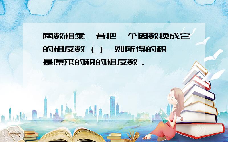 两数相乘,若把一个因数换成它的相反数 ( ),则所得的积是原来的积的相反数．