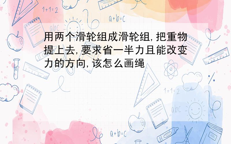 用两个滑轮组成滑轮组,把重物提上去,要求省一半力且能改变力的方向,该怎么画绳