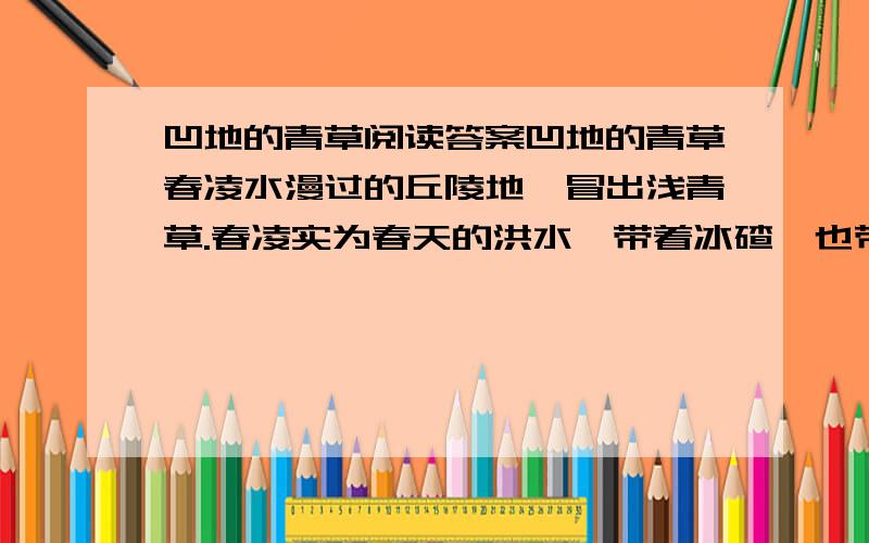 凹地的青草阅读答案凹地的青草春凌水漫过的丘陵地,冒出浅青草.春凌实为春天的洪水,带着冰碴,也带肥黑的土.土把这片丘陵地的沙子踩在脚底下,土好像自己身上带着草籽,在无人察觉间悄悄