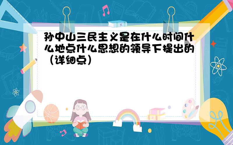 孙中山三民主义是在什么时间什么地点什么思想的领导下提出的（详细点）