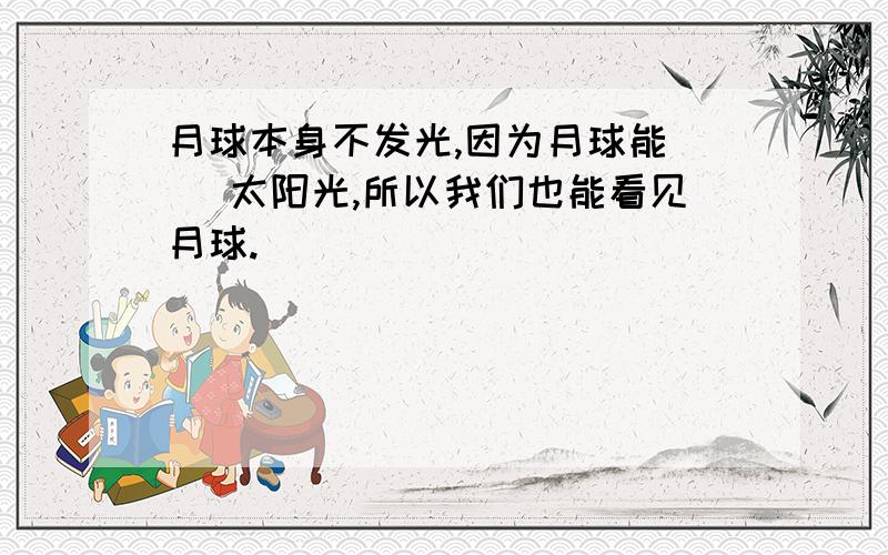 月球本身不发光,因为月球能（ ）太阳光,所以我们也能看见月球.