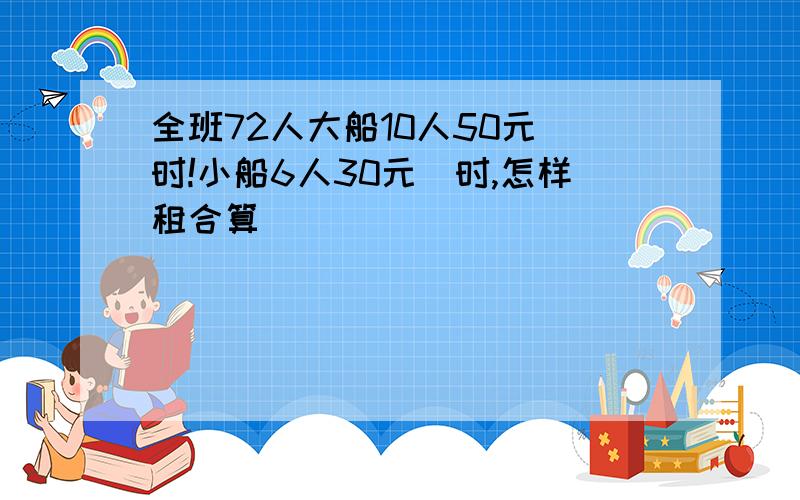 全班72人大船10人50元|时!小船6人30元|时,怎样租合算