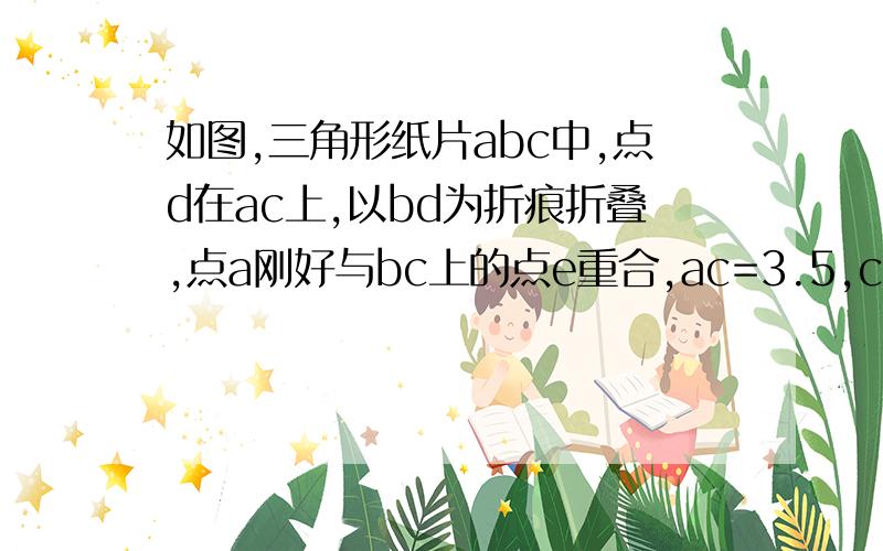 如图,三角形纸片abc中,点d在ac上,以bd为折痕折叠,点a刚好与bc上的点e重合,ac=3.5,ce=2,求△cde的周长