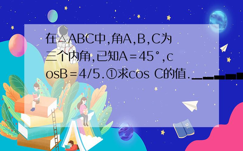 在△ABC中,角A,B,C为三个内角,已知A＝45°,cosB＝4/5.①求cos C的值.▁▂▃▄▅▆▇█在△ABC中,角A,B,C为三个内角,已知A＝45°,cosB＝4/5.①求cos C的值.②若BC＝10.D为AB的中点,求CD的长