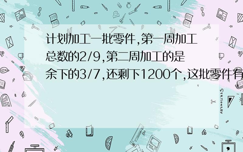 计划加工一批零件,第一周加工总数的2/9,第二周加工的是余下的3/7,还剩下1200个,这批零件有多少个?