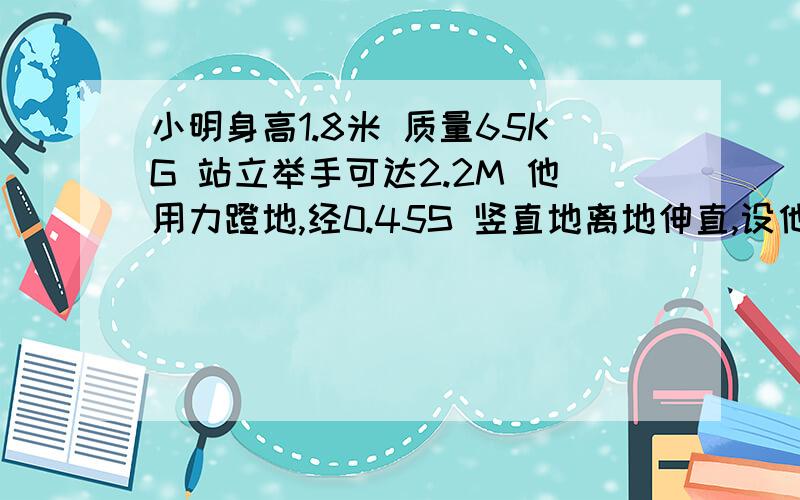 小明身高1.8米 质量65KG 站立举手可达2.2M 他用力蹬地,经0.45S 竖直地离地伸直,设他蹬地大小恒力1060N 则他跳起可以摸到的高度是多少.1g=10N