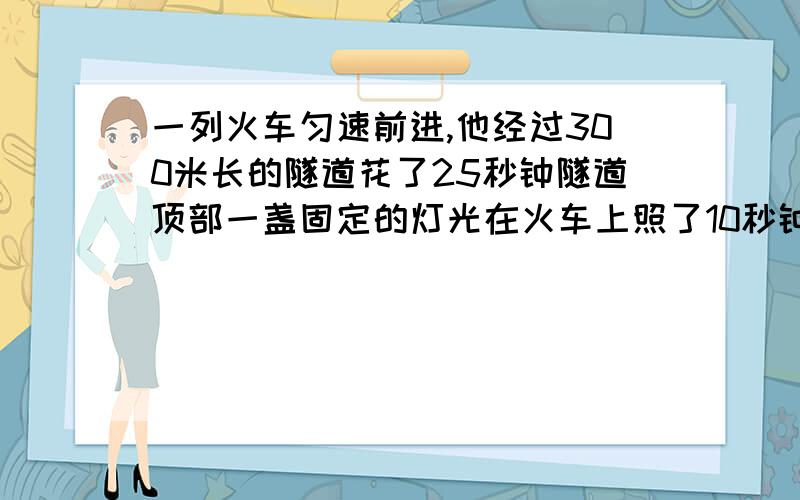 一列火车匀速前进,他经过300米长的隧道花了25秒钟隧道顶部一盏固定的灯光在火车上照了10秒钟求火车长度