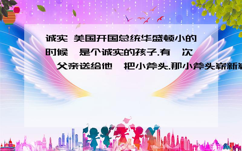 诚实 美国开国总统华盛顿小的时候,是个诚实的孩子.有一次,父亲送给他一把小斧头.那小斧头崭新崭新的,小巧锋利.华盛顿可高兴啦!他想：父亲的大斧头能砍倒大树,我的小斧头能不能砍倒小