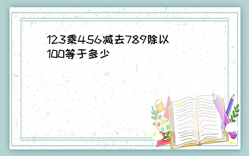 123乘456减去789除以100等于多少