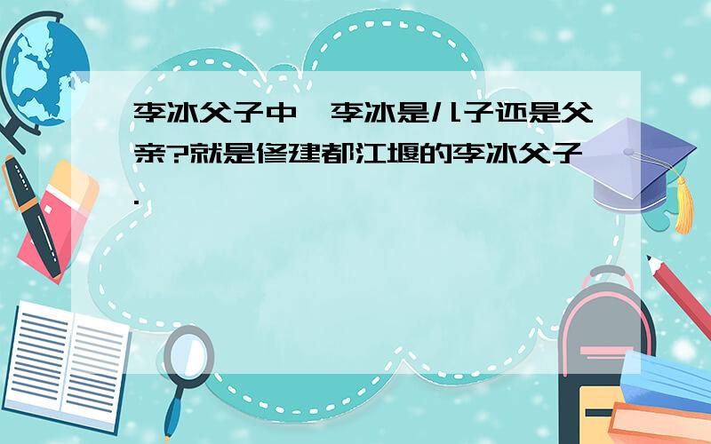 李冰父子中,李冰是儿子还是父亲?就是修建都江堰的李冰父子.