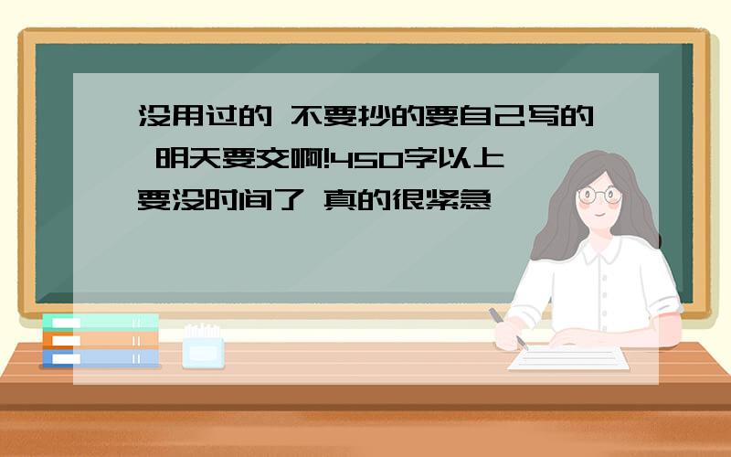 没用过的 不要抄的要自己写的 明天要交啊!450字以上 要没时间了 真的很紧急