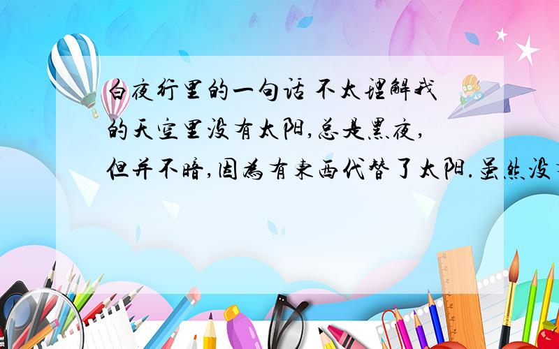 白夜行里的一句话 不太理解我的天空里没有太阳,总是黑夜,但并不暗,因为有东西代替了太阳.虽然没有太阳那么明亮,但对我来说已经足够.凭借着这份光,我便能把黑夜当成白天.我从来就没有