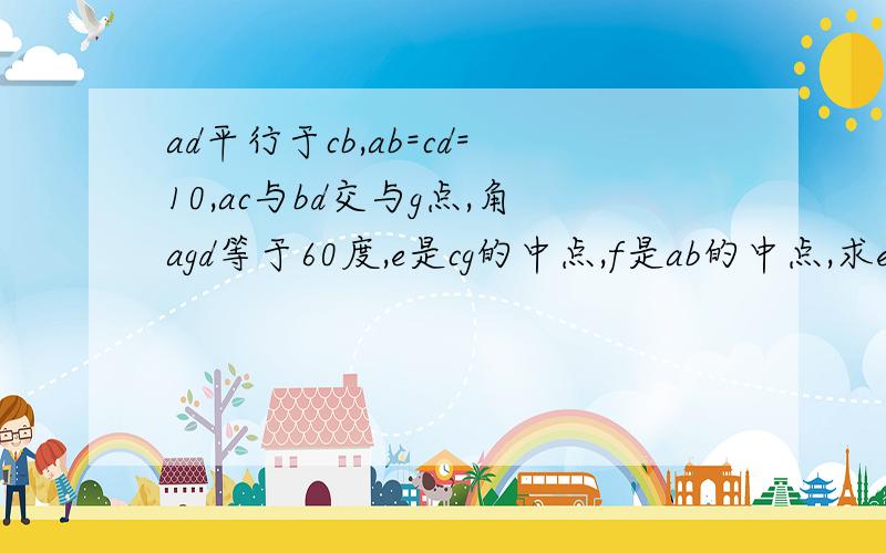 ad平行于cb,ab=cd=10,ac与bd交与g点,角agd等于60度,e是cg的中点,f是ab的中点,求ef