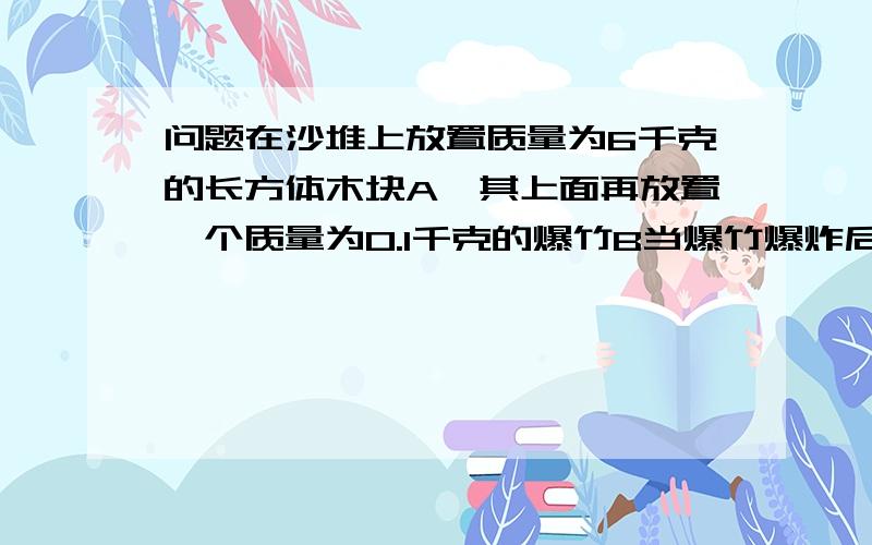 问题在沙堆上放置质量为6千克的长方体木块A,其上面再放置一个质量为0.1千克的爆竹B当爆竹爆炸后,木块应反冲力陷入沙中h=50cm,木块受到的平均阻力f=80N求爆竹能上升的最大高度.