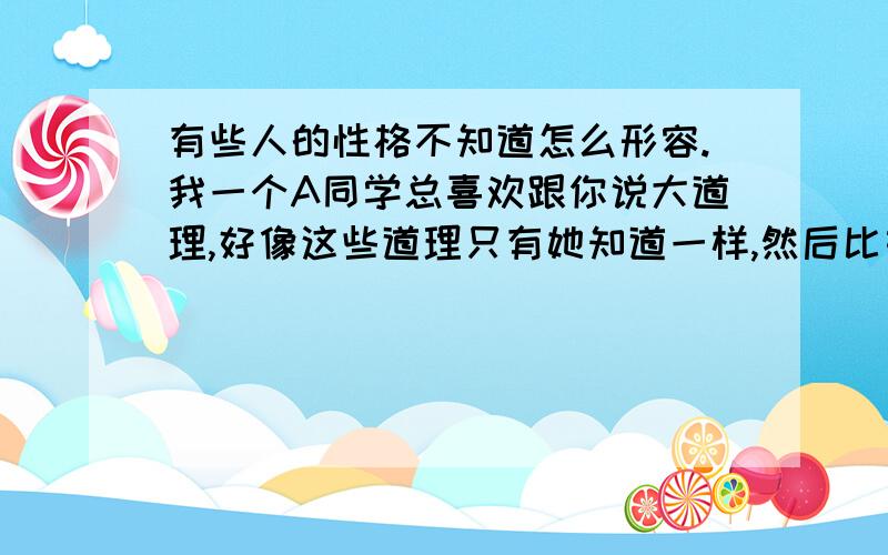 有些人的性格不知道怎么形容.我一个A同学总喜欢跟你说大道理,好像这些道理只有她知道一样,然后比如讨论某件事,她就会说出特别绝对的观点,认为自己的观点绝对是对的.喜欢对别人的言论