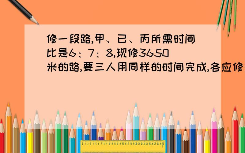 修一段路,甲、已、丙所需时间比是6：7：8,现修3650米的路,要三人用同样的时间完成,各应修多少米