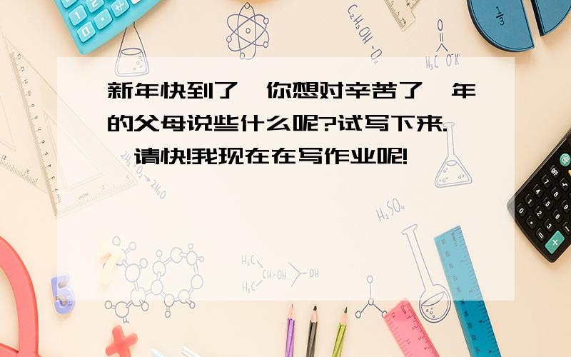 新年快到了,你想对辛苦了一年的父母说些什么呢?试写下来.,请快!我现在在写作业呢!