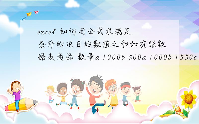 excel 如何用公式求满足条件的项目的数值之和如有张数据表商品 数量a 1000b 500a 1000b 1550c 500a 1000.因为数据登陆需要 商品名没有归类登陆 而且也不便将其分类所以我想在表尾添加三行分别显