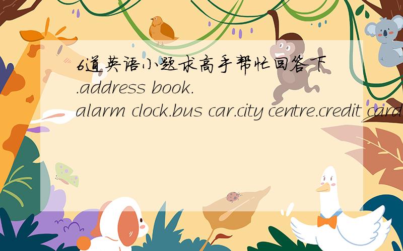 6道英语小题求高手帮忙回答下.address book.alarm clock.bus car.city centre.credit card.football boots.evening performance.film star.fire stop.police engine.traffic jam.wedding invitation.帮忙看看有没有2个单词组成错的. Everyon