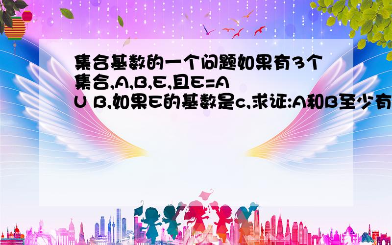 集合基数的一个问题如果有3个集合,A,B,E,且E=A U B,如果E的基数是c,求证:A和B至少有一个集合基数是c