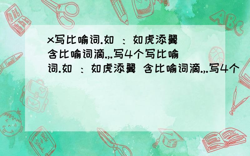 x写比喻词.如 ：如虎添翼 含比喻词滴.,.写4个写比喻词.如 ：如虎添翼 含比喻词滴.,.写4个