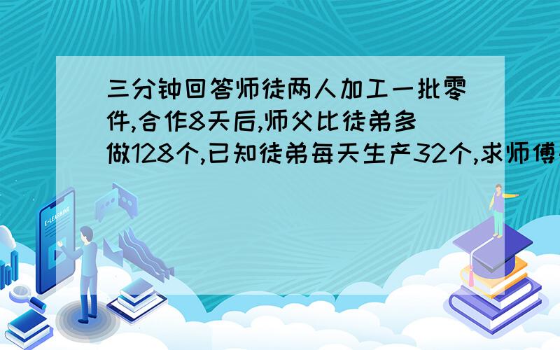 三分钟回答师徒两人加工一批零件,合作8天后,师父比徒弟多做128个,已知徒弟每天生产32个,求师傅每天生产多少个零件.解方程