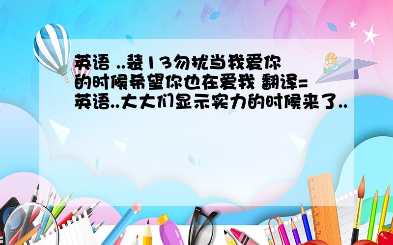 英语 ..装13勿扰当我爱你的时候希望你也在爱我 翻译=英语..大大们显示实力的时候来了..