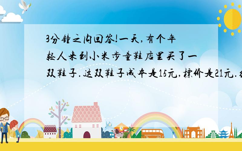 3分钟之内回答!一天,有个年轻人来到小米步童鞋店里买了一双鞋子.这双鞋子成本是15元,标价是21元.结果是这个年轻人掏出50元要买这双鞋子.小米步童鞋店当时没有零钱,用那50元向街坊换了50