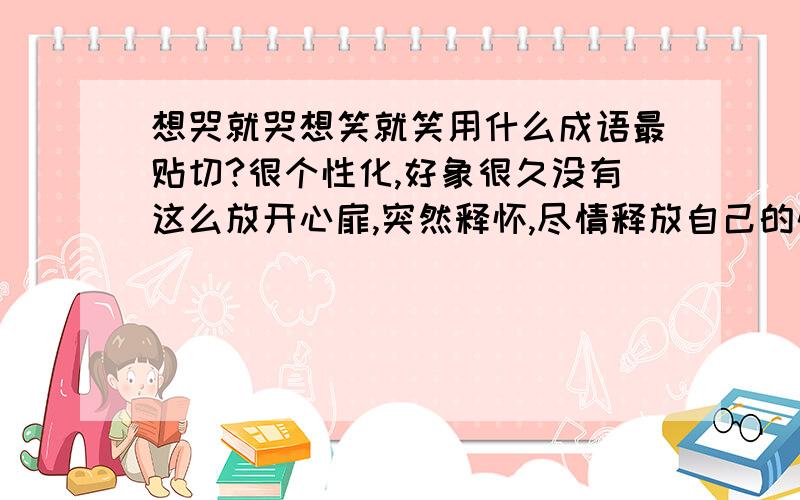 想哭就哭想笑就笑用什么成语最贴切?很个性化,好象很久没有这么放开心扉,突然释怀,尽情释放自己的情感,想哭就哭,想笑就笑.