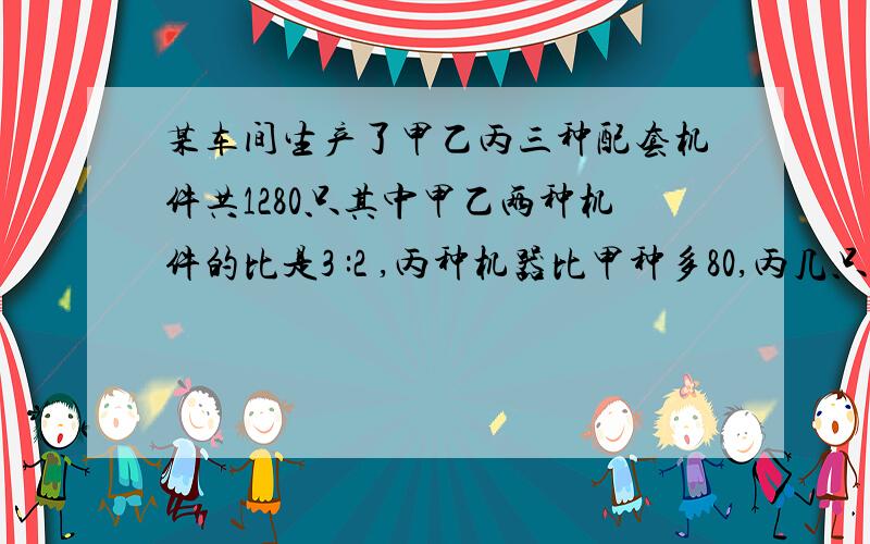 某车间生产了甲乙丙三种配套机件共1280只其中甲乙两种机件的比是3 :2 ,丙种机器比甲种多80,丙几只?