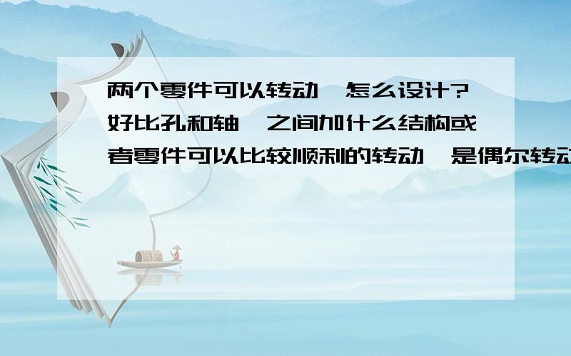 两个零件可以转动,怎么设计?好比孔和轴,之间加什么结构或者零件可以比较顺利的转动,是偶尔转动一下,调整一下工作位置?