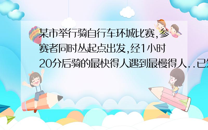 某市举行骑自行车环城比赛,参赛者同时丛起点出发,经1小时20分后骑的最快得人遇到最慢得人..已知最快人与最慢人的速度比为7比5,环城一周是24千米,求骑的最快的人的速度.要一元一次方程