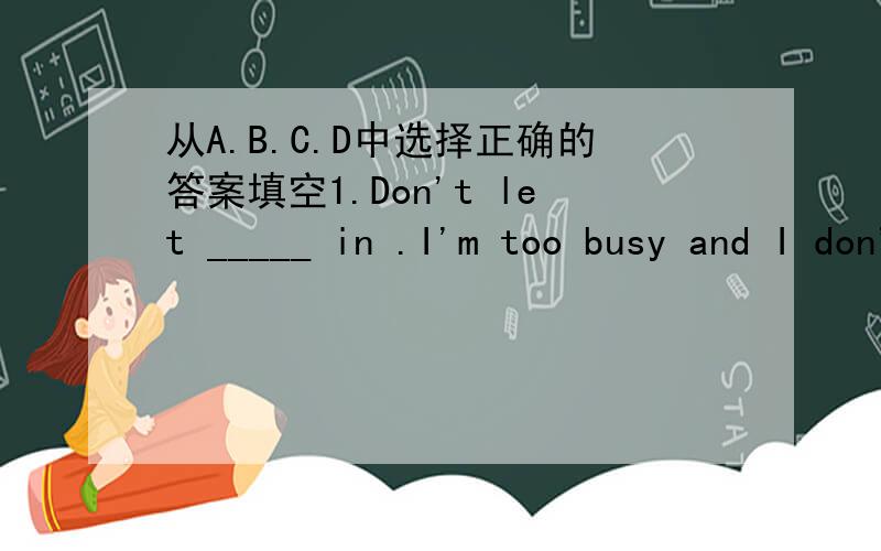 从A.B.C.D中选择正确的答案填空1.Don't let _____ in .I'm too busy and I don't want to see____.A.nobody;somebody B.anybody; nobody C.anybody; anybody D.anybody;somebody2.Could you let me know ______ yesterday?Because the traffic was heavy.A.w