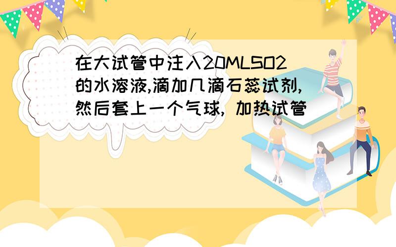 在大试管中注入20MLSO2的水溶液,滴加几滴石蕊试剂,然后套上一个气球, 加热试管