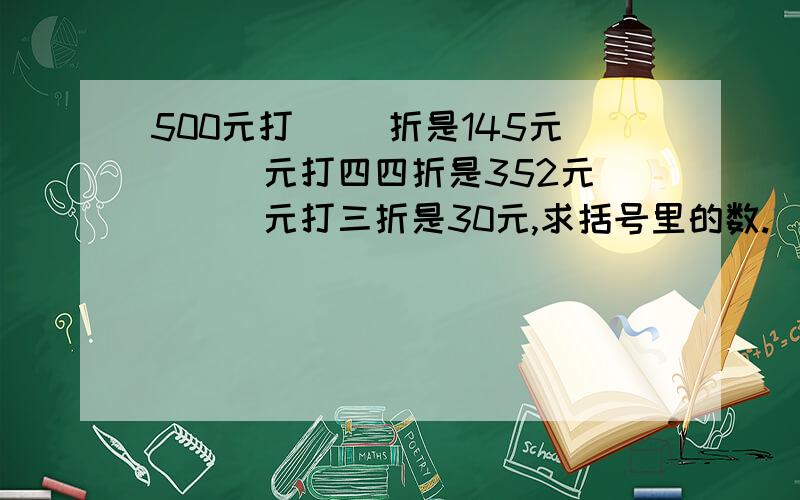 500元打（ ）折是145元 （ ）元打四四折是352元 （ ）元打三折是30元,求括号里的数.