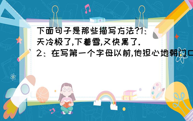 下面句子是那些描写方法?1：天冷极了,下着雪,又快黑了.2：在写第一个字母以前,他担心地朝门口和窗户看了几眼,又斜着眼看了一下那个昏暗的神像.3:他立刻显出颓唐不安的模样,脸上笼上了