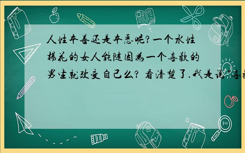 人性本善还是本恶呢?一个水性杨花的女人能随因为一个喜欢的男生就改变自己么? 看清楚了.我是说“喜欢”,没有说“爱”