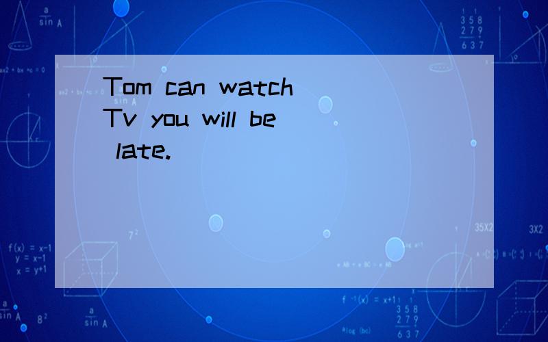 Tom can watch Tv you will be late.