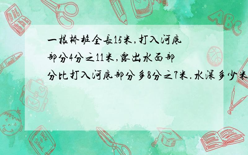 一根桥桩全长15米,打入河底部分4分之11米,露出水面部分比打入河底部分多8分之7米.水深多少米?